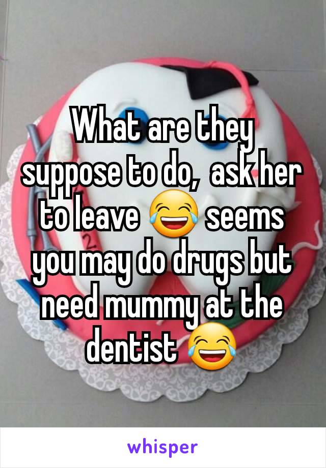 What are they suppose to do,  ask her to leave 😂 seems you may do drugs but need mummy at the dentist 😂