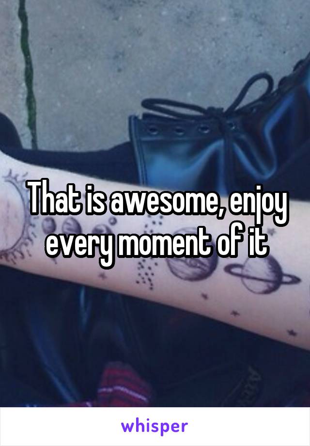 That is awesome, enjoy every moment of it