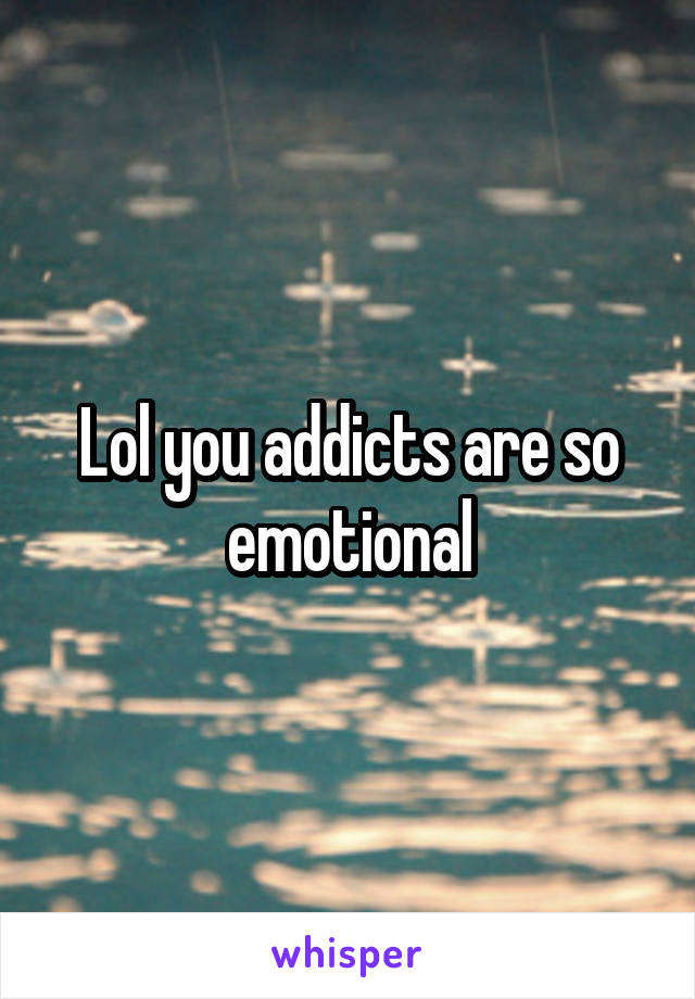 Lol you addicts are so emotional