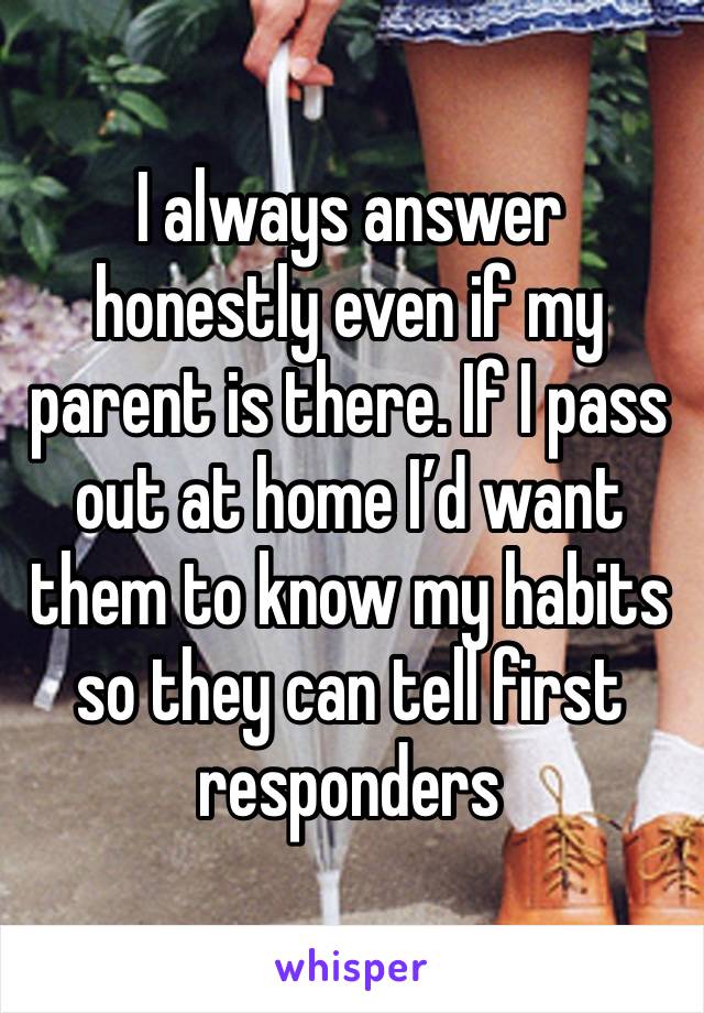 I always answer honestly even if my parent is there. If I pass out at home I’d want them to know my habits so they can tell first responders 