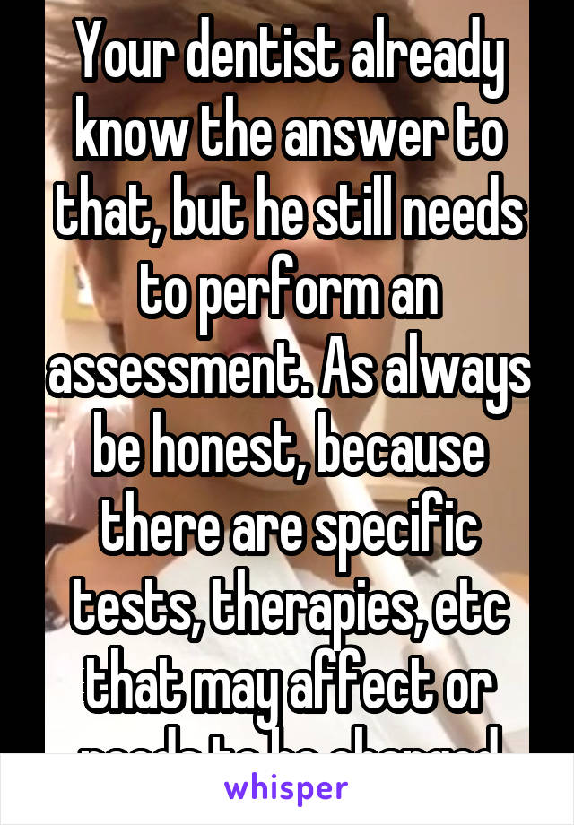 Your dentist already know the answer to that, but he still needs to perform an assessment. As always be honest, because there are specific tests, therapies, etc that may affect or needs to be changed