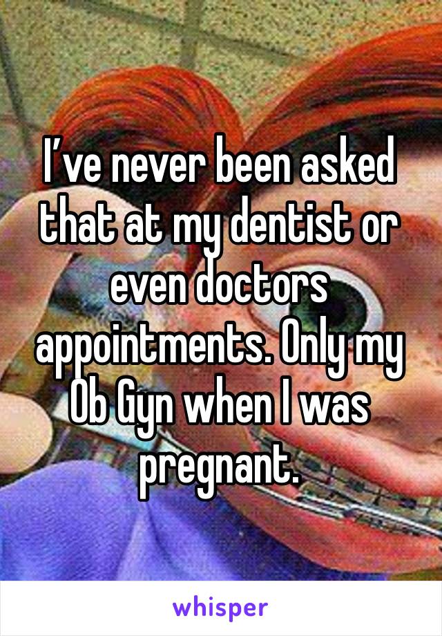 I’ve never been asked that at my dentist or even doctors appointments. Only my Ob Gyn when I was pregnant.