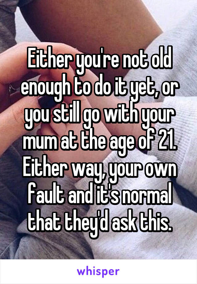 Either you're not old enough to do it yet, or you still go with your mum at the age of 21. Either way, your own fault and it's normal that they'd ask this.