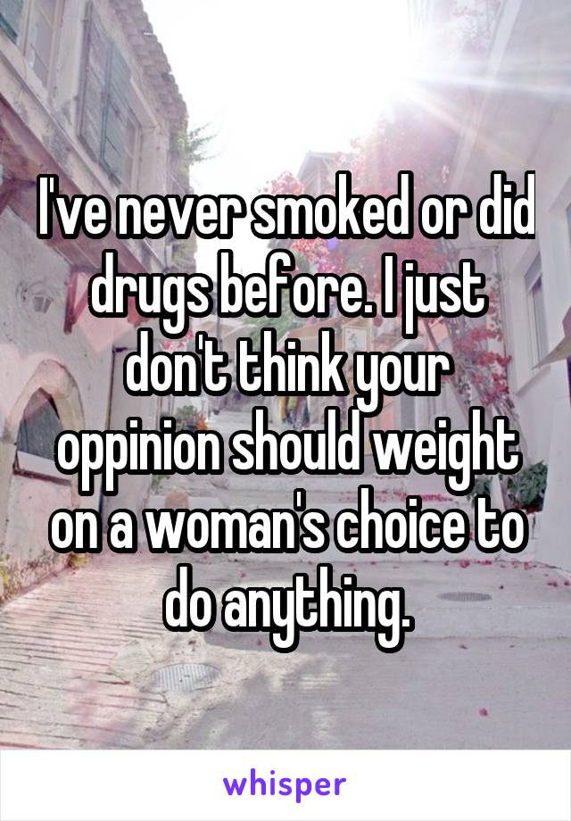 I've never smoked or did drugs before. I just don't think your oppinion should weight on a woman's choice to do anything.