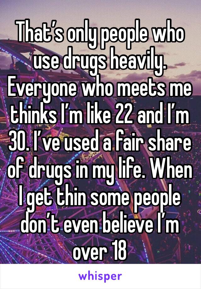 That’s only people who use drugs heavily. Everyone who meets me thinks I’m like 22 and I’m 30. I’ve used a fair share of drugs in my life. When I get thin some people don’t even believe I’m over 18