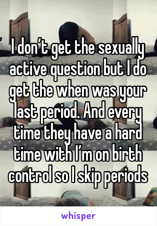 I don’t get the sexually active question but I do get the when was your last period. And every time they have a hard time with I’m on birth control so I skip periods