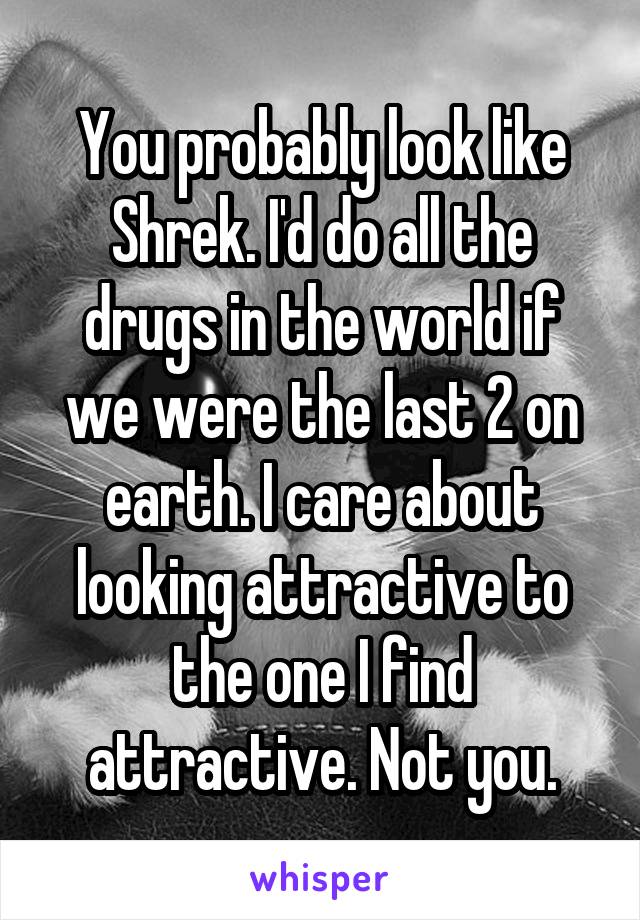 You probably look like Shrek. I'd do all the drugs in the world if we were the last 2 on earth. I care about looking attractive to the one I find attractive. Not you.