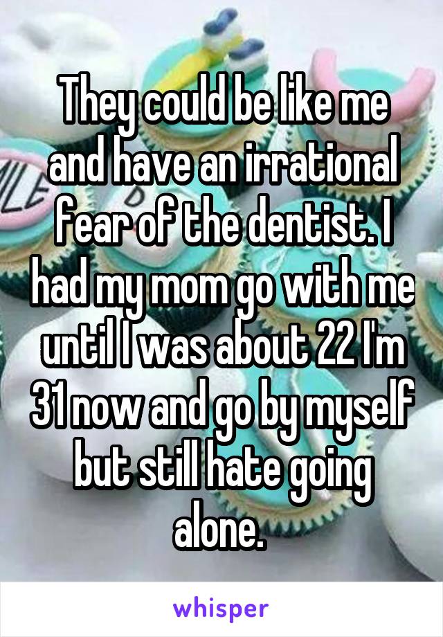 They could be like me and have an irrational fear of the dentist. I had my mom go with me until I was about 22 I'm 31 now and go by myself but still hate going alone. 