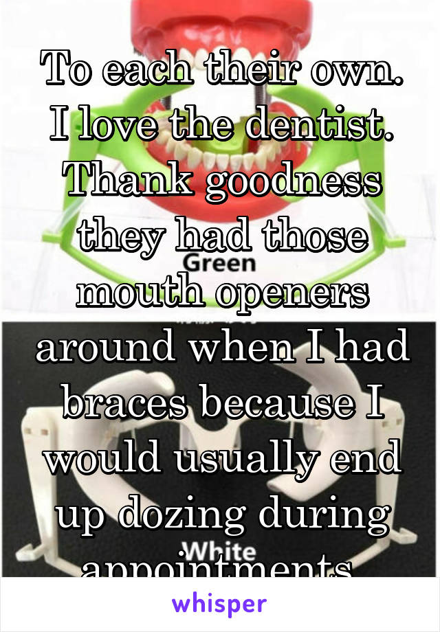 To each their own. I love the dentist. Thank goodness they had those mouth openers around when I had braces because I would usually end up dozing during appointments.