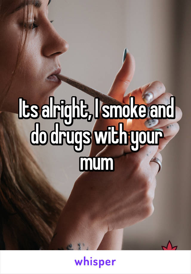 Its alright, I smoke and do drugs with your mum