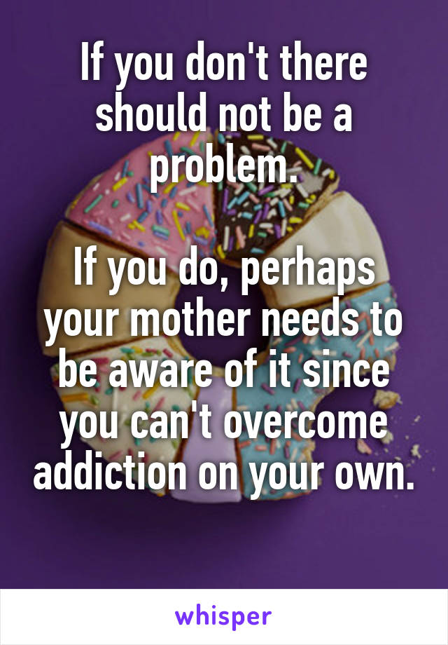 If you don't there should not be a problem.

If you do, perhaps your mother needs to be aware of it since you can't overcome addiction on your own. 
