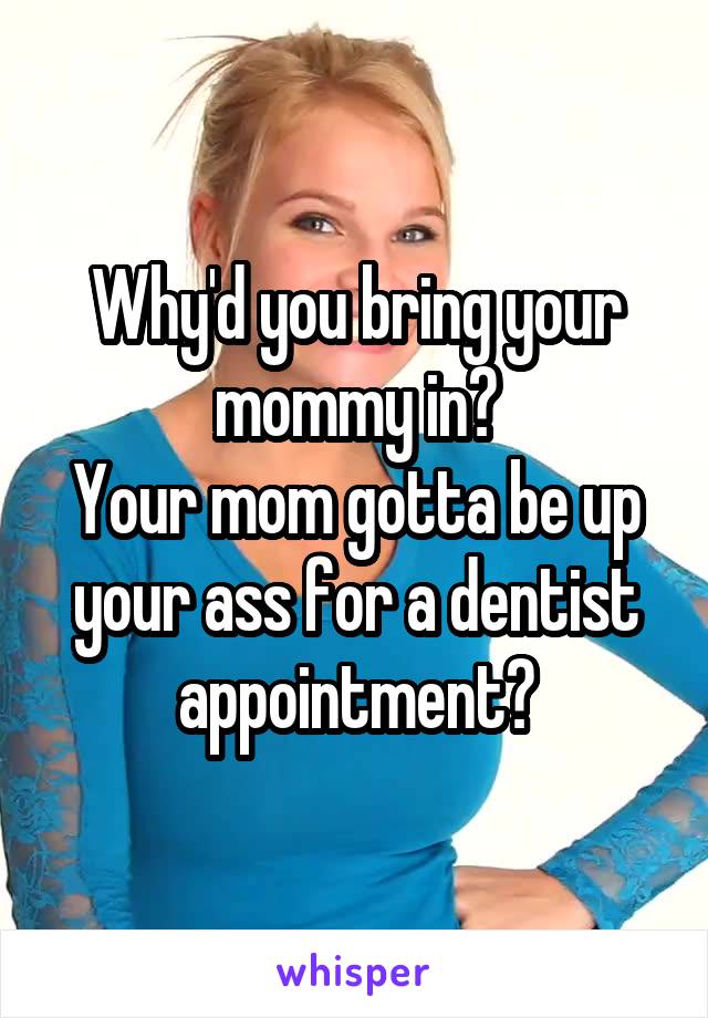 Why'd you bring your mommy in?
Your mom gotta be up your ass for a dentist appointment?