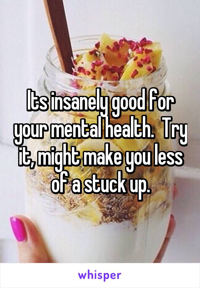 Its insanely good for your mental health.  Try it, might make you less of a stuck up.