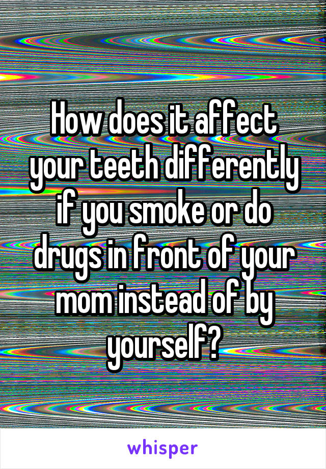 How does it affect your teeth differently if you smoke or do drugs in front of your mom instead of by yourself?