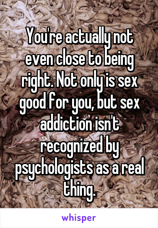 You're actually not even close to being right. Not only is sex good for you, but sex addiction isn't recognized by psychologists as a real thing.