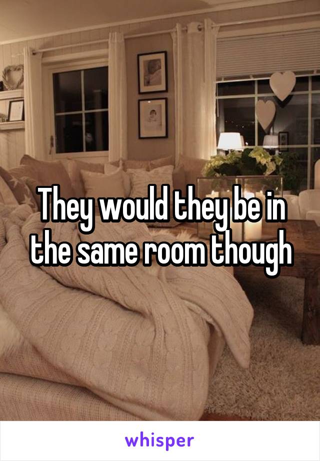 They would they be in the same room though