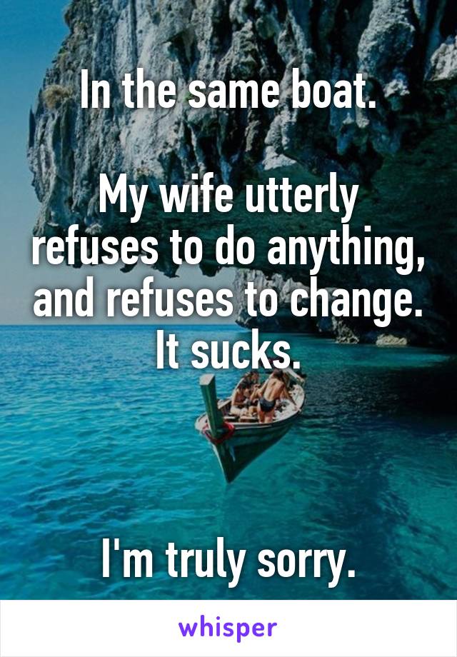 In the same boat.

My wife utterly refuses to do anything, and refuses to change. It sucks.



I'm truly sorry.