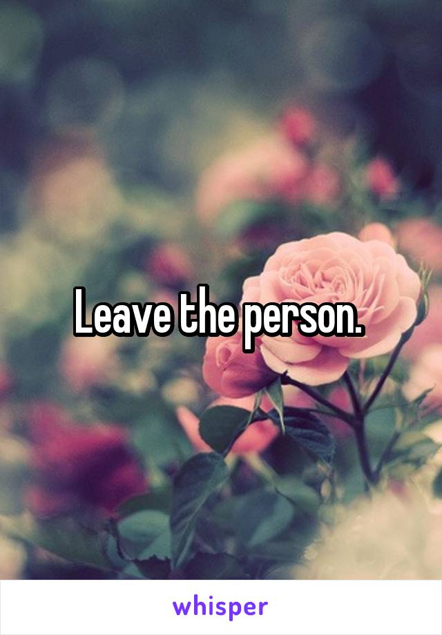 Leave the person. 