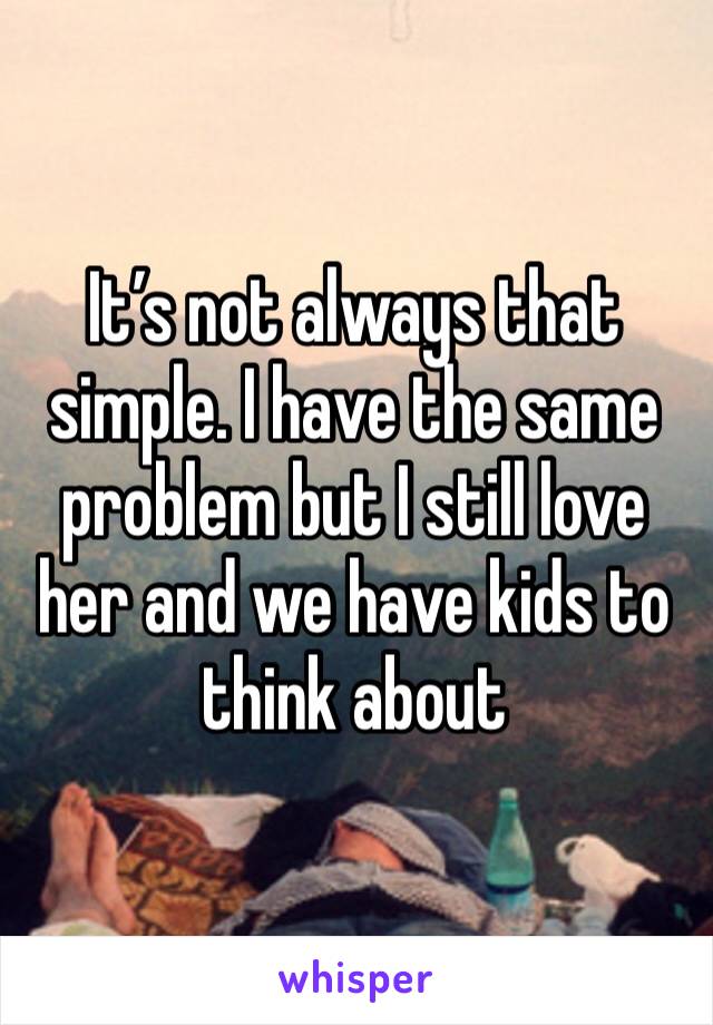 It’s not always that simple. I have the same problem but I still love her and we have kids to think about