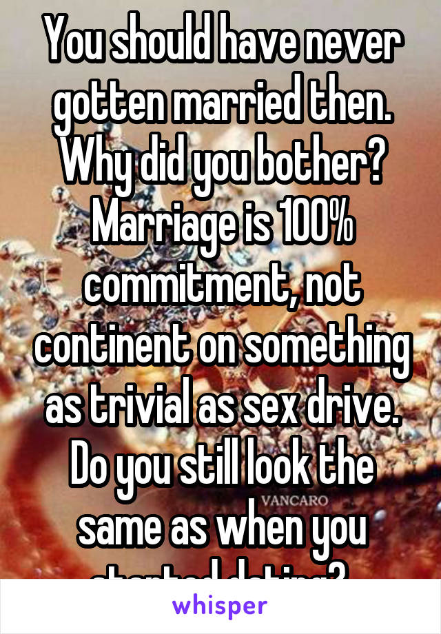 You should have never gotten married then. Why did you bother? Marriage is 100% commitment, not continent on something as trivial as sex drive. Do you still look the same as when you started dating? 