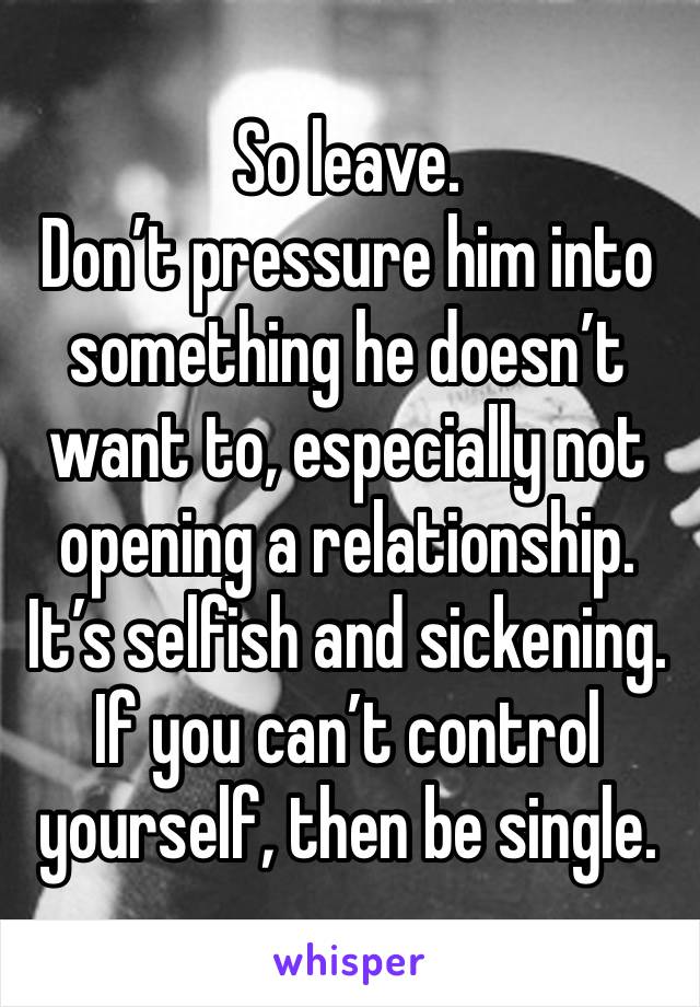 So leave.
Don’t pressure him into something he doesn’t want to, especially not opening a relationship. It’s selfish and sickening. If you can’t control yourself, then be single. 