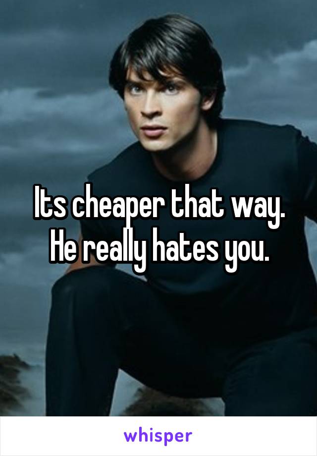 Its cheaper that way. He really hates you.