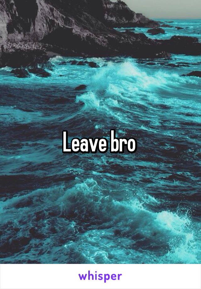 Leave bro 