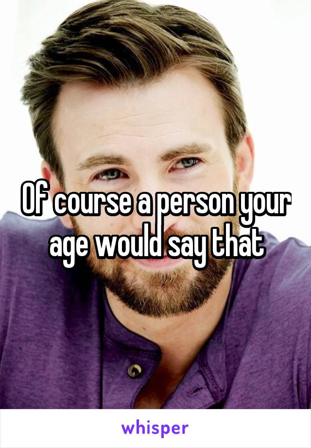 Of course a person your age would say that