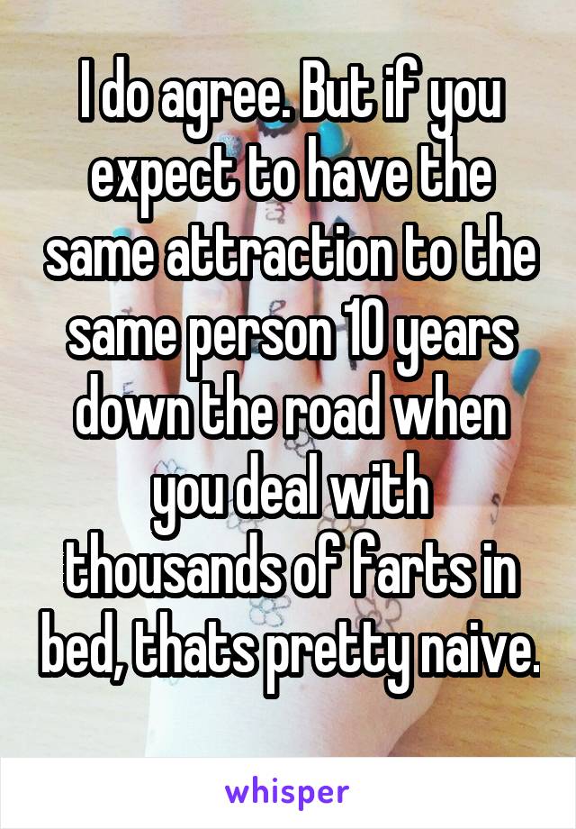 I do agree. But if you expect to have the same attraction to the same person 10 years down the road when you deal with thousands of farts in bed, thats pretty naive. 