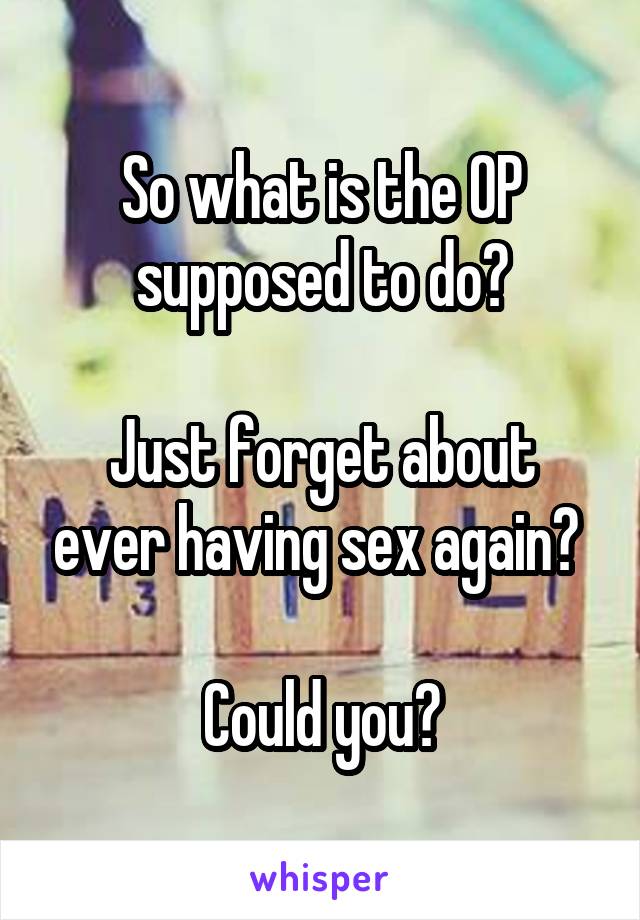 So what is the OP supposed to do?

Just forget about ever having sex again? 

Could you?