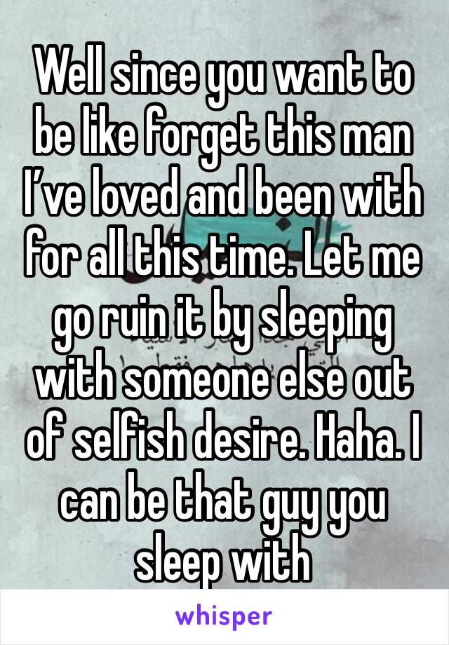 Well since you want to be like forget this man I’ve loved and been with for all this time. Let me go ruin it by sleeping with someone else out of selfish desire. Haha. I can be that guy you sleep with