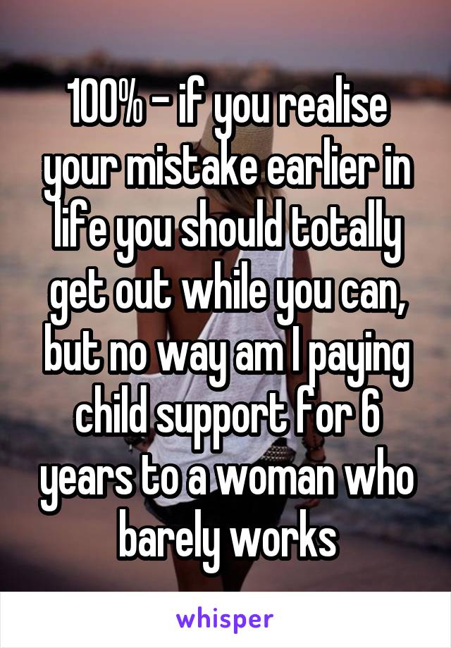 100% - if you realise your mistake earlier in life you should totally get out while you can, but no way am I paying child support for 6 years to a woman who barely works