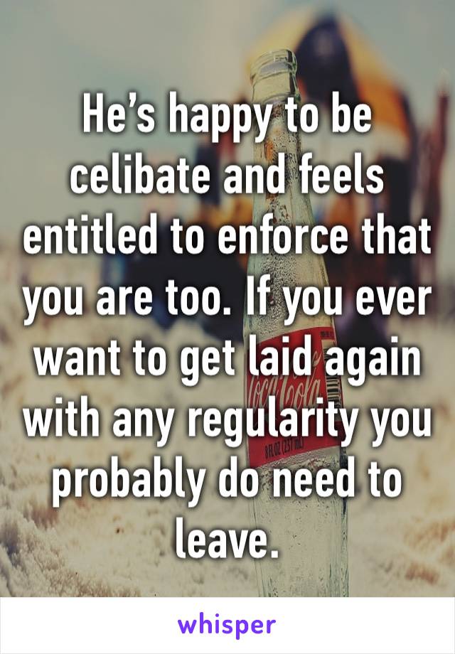 He’s happy to be celibate and feels entitled to enforce that you are too. If you ever want to get laid again with any regularity you probably do need to leave.