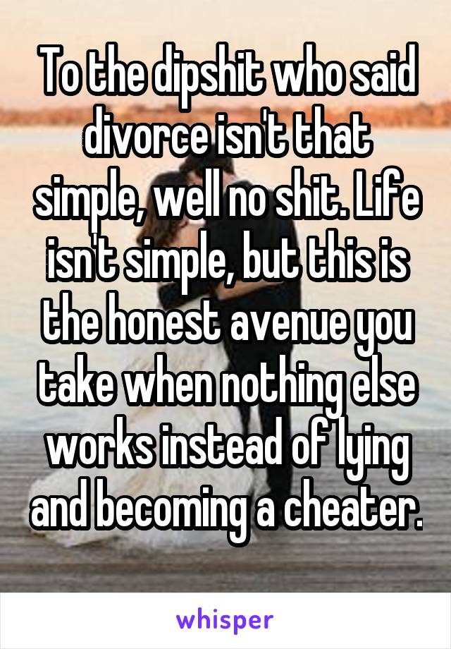 To the dipshit who said divorce isn't that simple, well no shit. Life isn't simple, but this is the honest avenue you take when nothing else works instead of lying and becoming a cheater. 