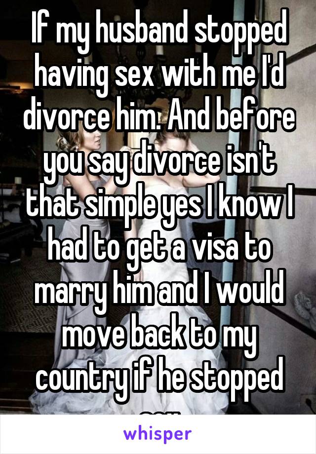 If my husband stopped having sex with me I'd divorce him. And before you say divorce isn't that simple yes I know I had to get a visa to marry him and I would move back to my country if he stopped sex