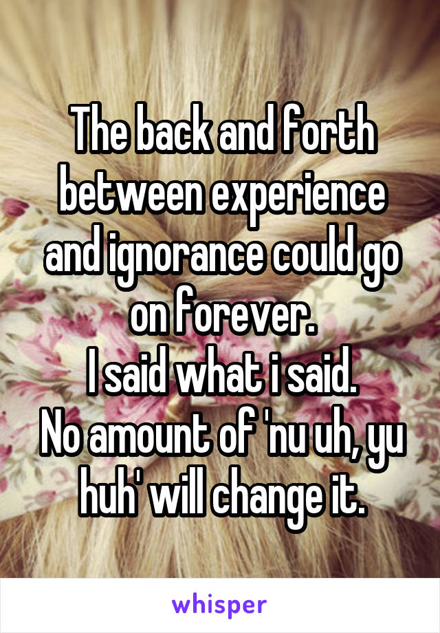 The back and forth between experience and ignorance could go on forever.
I said what i said.
No amount of 'nu uh, yu huh' will change it.