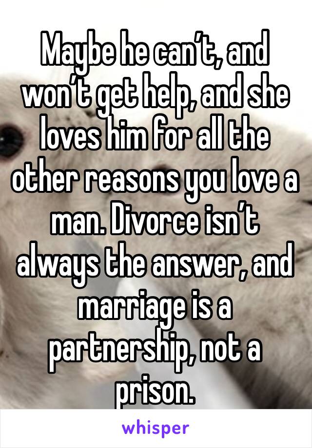 Maybe he can’t, and won’t get help, and she loves him for all the other reasons you love a man. Divorce isn’t always the answer, and marriage is a partnership, not a prison. 