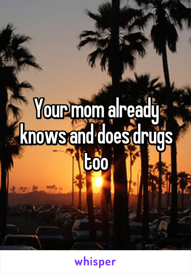 Your mom already knows and does drugs too