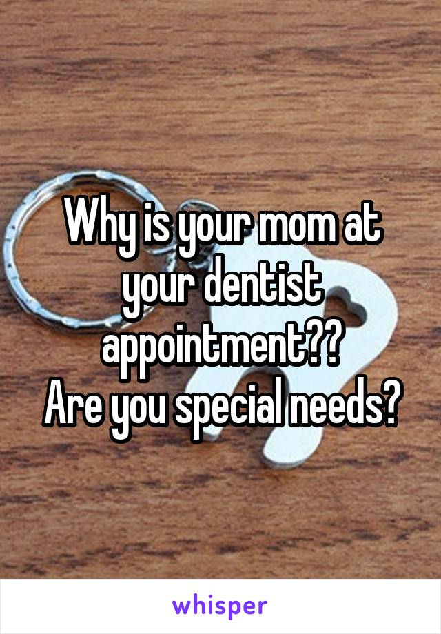 Why is your mom at your dentist appointment??
Are you special needs?