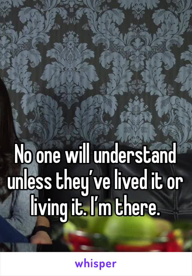 No one will understand unless they’ve lived it or living it. I’m there.