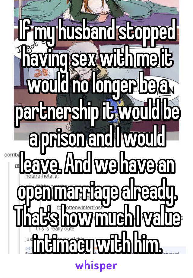 If my husband stopped having sex with me it would no longer be a partnership it would be a prison and I would leave. And we have an open marriage already. That's how much I value intimacy with him.