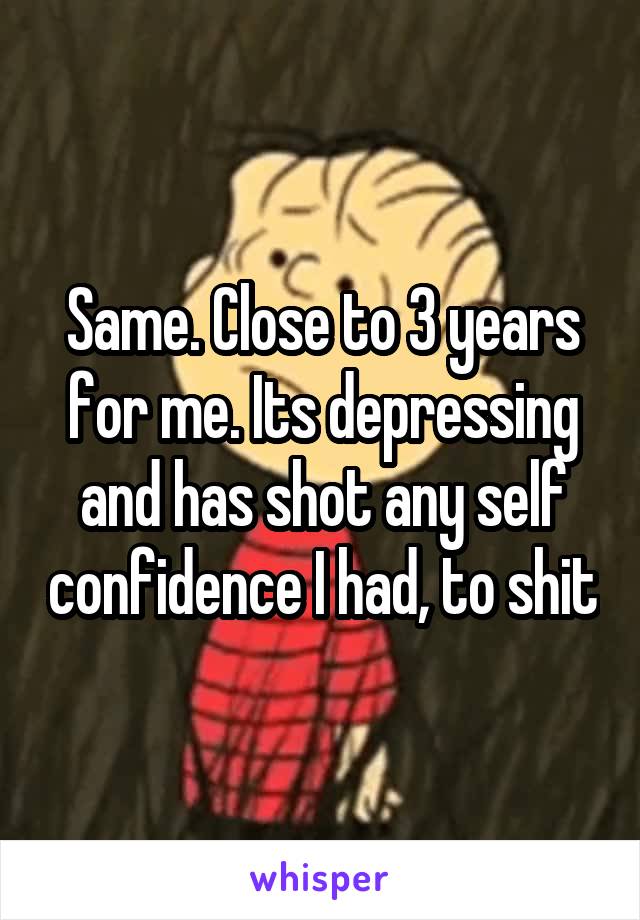 Same. Close to 3 years for me. Its depressing and has shot any self confidence I had, to shit