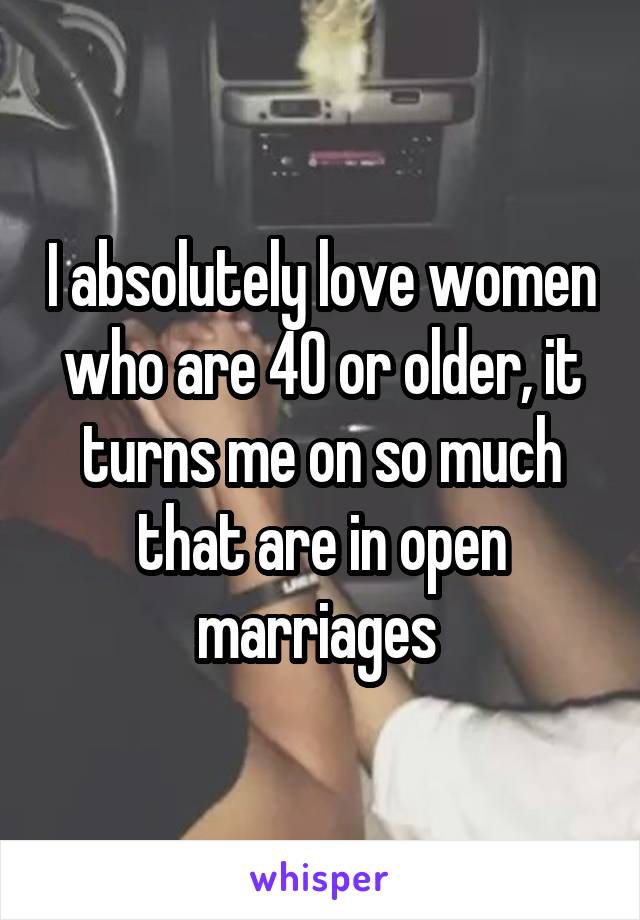 I absolutely love women who are 40 or older, it turns me on so much that are in open marriages 