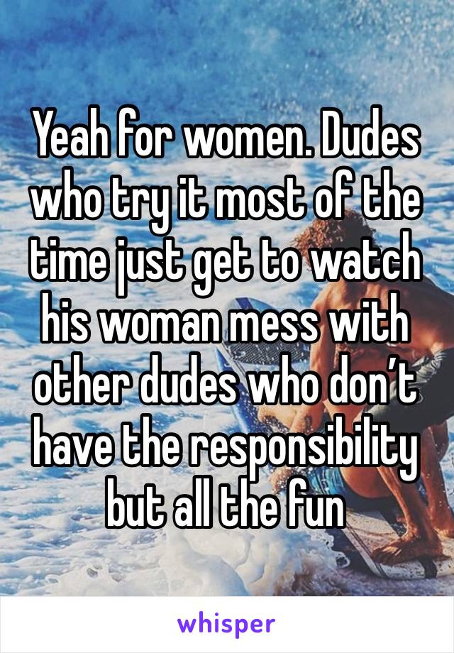 Yeah for women. Dudes who try it most of the time just get to watch his woman mess with other dudes who don’t have the responsibility but all the fun