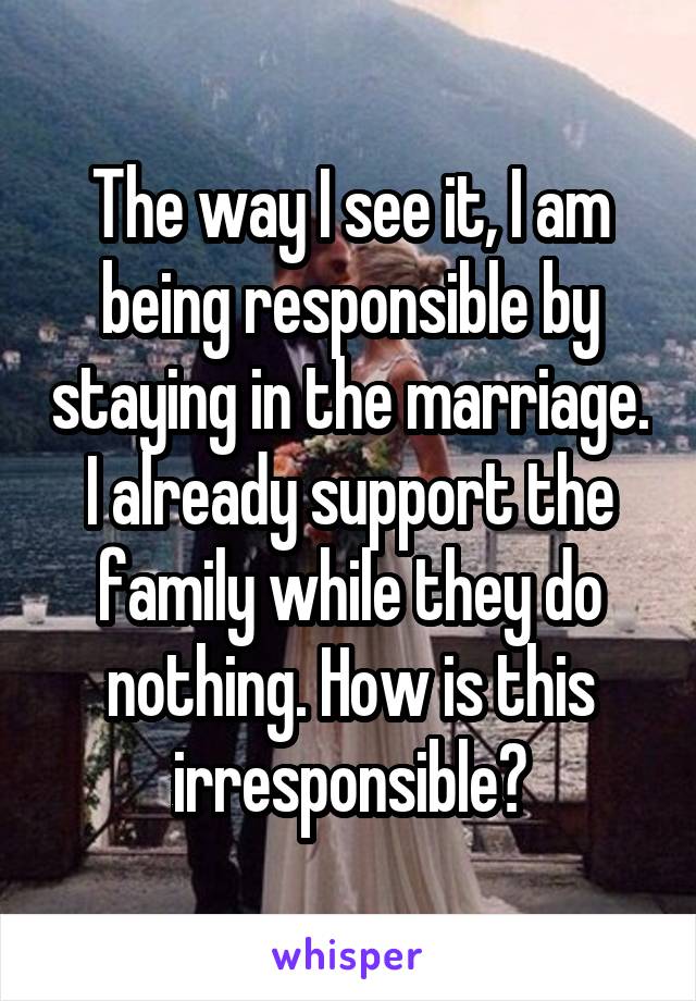 The way I see it, I am being responsible by staying in the marriage. I already support the family while they do nothing. How is this irresponsible?