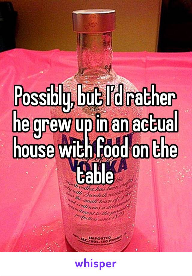 Possibly, but I’d rather he grew up in an actual house with food on the table