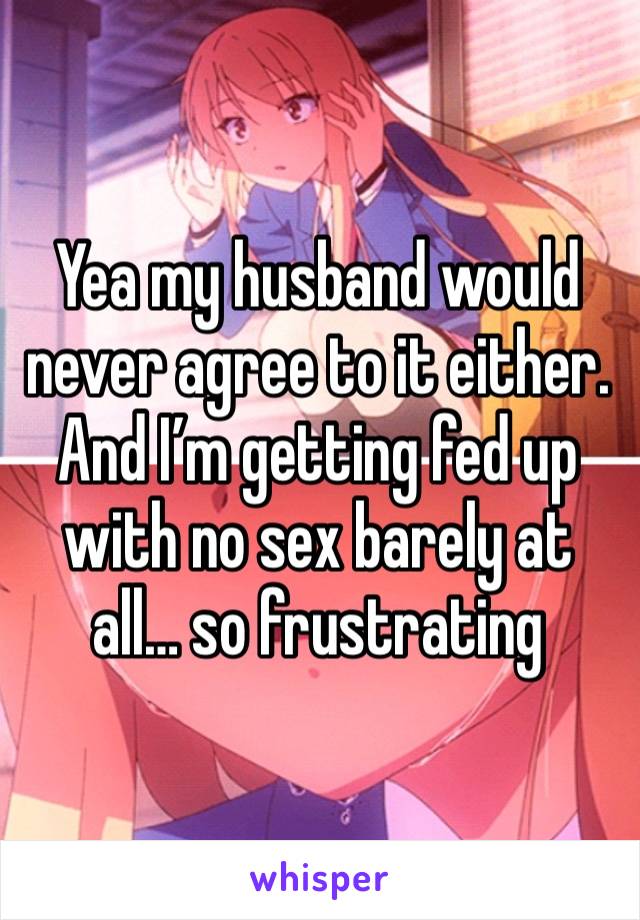 Yea my husband would never agree to it either. And I’m getting fed up with no sex barely at all… so frustrating 