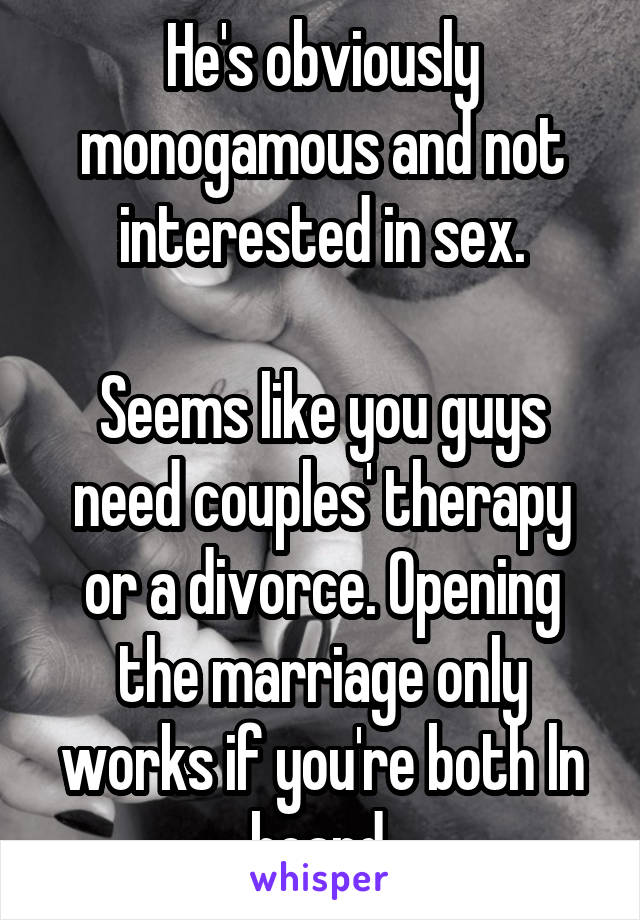 He's obviously monogamous and not interested in sex.

Seems like you guys need couples' therapy or a divorce. Opening the marriage only works if you're both ln board.