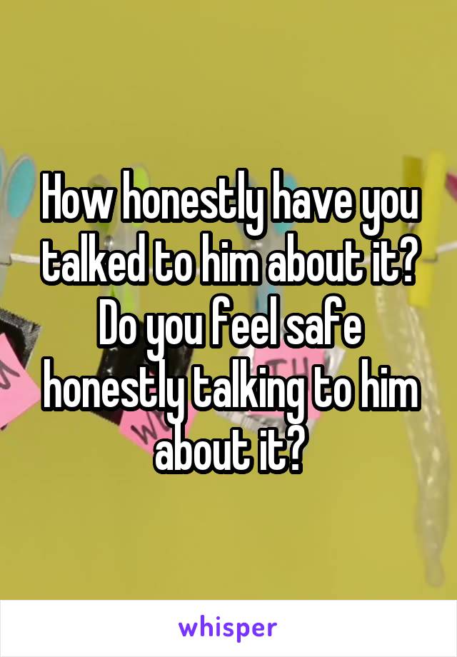 How honestly have you talked to him about it? Do you feel safe honestly talking to him about it?