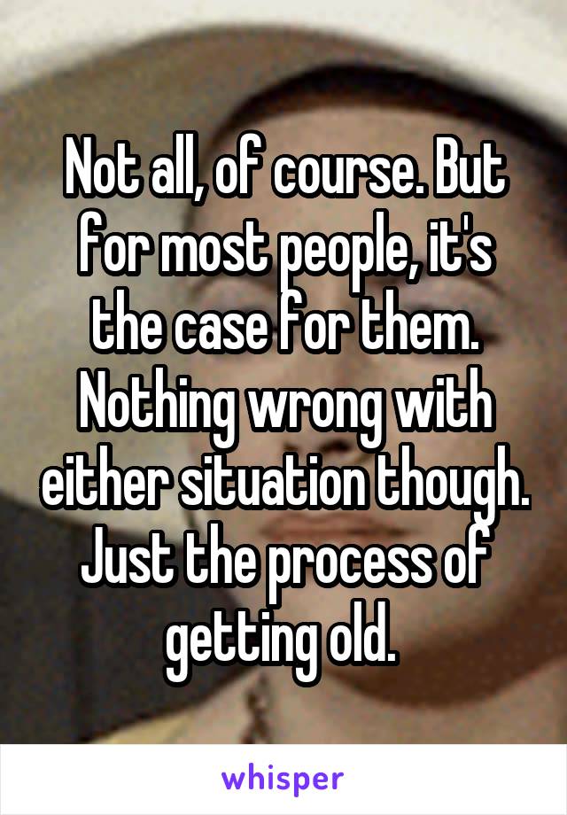 Not all, of course. But for most people, it's the case for them. Nothing wrong with either situation though. Just the process of getting old. 